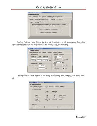 Cơ sở kỹ thuật chế bản
Trang | 68
Trường Position : hiển thị tọa độ vị trí và kích thước của đối tượng đang được chọn.
Ngoài ra trường này còn cho phép chúng ta thu phóng, xoay, lật đối tượng.
Trường Statistic : hiển thị một số các thông tin về đường path, số ký tự, kích thước hình
ảnh...
 