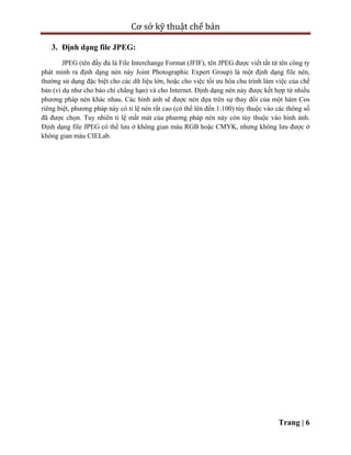 Cơ sở kỹ thuật chế bản
Trang | 6
3. Định dạng file JPEG:
JPEG (tên đầy đủ là File Interchange Format (JFIF), tên JPEG được viết tắt từ tên công ty
phát minh ra định dạng nén này Joint Photographic Expert Group) là một định dạng file nén,
thường sử dụng đặc biệt cho các dữ liệu lớn, hoặc cho việc tối ưu hóa chu trình làm việc của chế
bản (ví dụ như cho báo chí chẳng hạn) và cho Internet. Định dạng nén này được kết hợp từ nhiều
phương pháp nén khác nhau. Các hình ảnh sẽ được nén dựa trên sự thay đổi của một hàm Cos
riêng biệt, phương pháp này có tỉ lệ nén rất cao (có thể lên đến 1:100) tùy thuộc vào các thông số
đã được chọn. Tuy nhiên tỉ lệ mất mát của phương pháp nén này còn tùy thuộc vào hình ảnh.
Định dạng file JPEG có thể lưu ở không gian màu RGB hoặc CMYK, nhưng không lưu được ở
không gian màu CIELab.
 