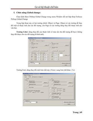 Cơ sở kỹ thuật chế bản
Trang | 69
f. Chức năng Global change:
Chọn lệnh Show PitStop Global Change trong menu Window để mở hộp thoại Enfocus
PitStop Global Change
Trong hộp thoại này có hai trường chính: Object và Page. Object có các trường để thay
đổi một số thuộc tính cho các đối tượng, còn Page có các trường dùng thay đổi thuộc tính cho
văn bản.
Trường Color: dùng thay đổi các thuộc tính về màu sắc cho đối tượng đồ họa ( không
thay đổi được cho các đối tượng là hình ảnh).
Trường Font: dùng thay đổi một font chữ này ( From ) sang font chữ khác ( To)
 