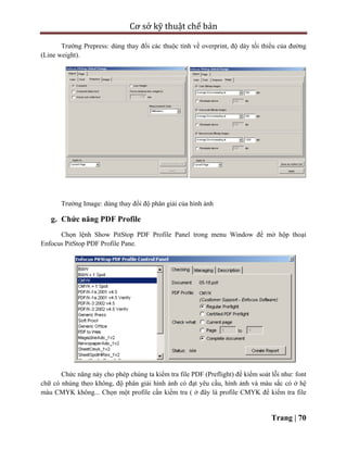 Cơ sở kỹ thuật chế bản
Trang | 70
Trường Prepress: dùng thay đổi các thuộc tính về overprint, độ dày tối thiểu của đường
(Line weight).
Trường Image: dùng thay đổi độ phân giải của hình ảnh
g. Chức năng PDF Profile
Chọn lệnh Show PitStop PDF Profile Panel trong menu Window để mở hộp thoại
Enfocus PitStop PDF Profile Pane.
Chức năng này cho phép chúng ta kiểm tra file PDF (Preflight) để kiểm soát lỗi như: font
chữ có nhúng theo không, độ phân giải hình ảnh có đạt yêu cầu, hình ảnh và màu sắc có ở hệ
màu CMYK không... Chọn một profile cần kiểm tra ( ở đây là profile CMYK để kiểm tra file
 