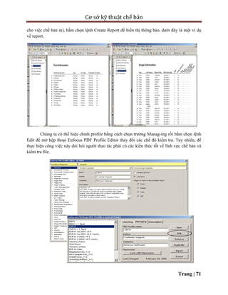 Cơ sở kỹ thuật chế bản
Trang | 71
cho việc chế bản in), bấm chọn lệnh Create Report để hiển thị thông báo, dưới đây là một ví dụ
về report.
Chúng ta có thể hiệu chỉnh profile bằng cách chọn trường Manag-ing rồi bấm chọn lệnh
Edit để mở hộp thoại Enfocus PDF Profile Editor thay đổi các chế độ kiểm tra. Tuy nhiên, để
thực hiện công việc này đòi hỏi người thao tác phải có các kiến thức tốt về lĩnh vực chế bản và
kiểm tra file.
 