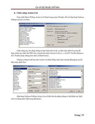 Cơ sở kỹ thuật chế bản
Trang | 72
h. Chức năng Action List
Chọn lệnh Show PitStop Action List Panel trong menu Window để mở hộp thoại Enfocus
PitStop Action List Pane
Chức năng này cho phép chúng ta thực hiện một số tác vụ (khi chọn lệnh Execute) để
hiệu chỉnh sửa chữa file PDF như: chuyển hệ màu( Convert Color to...), bỏ ICC Profile (Remove
ICC Profile) hoặc nhúng font chữ ( Embed Fonts)...
Chúng ta cũng có thể tạo một Action List khác bằng cách chọn trường Managing sau đó
bấm chọn lệnh New
Hộp thoại Enfocus PitStop Action List sẽ hiển thị cho phép chúng ta Add thêm các lệnh
mới (sử dụng lệnh Add trong hộp thoại).
 