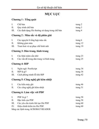 Cơ sở kỹ thuật chế bản
Trang | 73
MỤC LỤC
Chương 1 : Tổng quát
I. Chế bản trang 2
II. Quy trình chế bản trang 3
III. Các định dạng file thường sử dụng trong chế bản trang 4
Chương 2 : Màu sắc và độ phân giải
I. Các nguyên lí tổng hợp màu sắc trang 6
II. Không gian màu trang 12
III. Tram hoá và sự phục chế hình ảnh trang 19
Chương 3: Dàn trang, bình trang
I. Các khái niệm cần nhớ trang 23
II. Các vấn đề trong dàn trang và bình trang trang 25
Chương 4: RIP
I. Ngôn ngữ PostScript trang 34
II. RIP là gì? trang 36
III. Cách phòng tránh lỗi khi RIP trang 42
Chương 5: Công nghệ ghi kẽm nhiệt
I. Các kiểu máy ghi trang 46
II. Các công nghệ ghi kẽm nhiệt trang 51
Chương 6: Làm việc với PDF
I. PDF là gì ? trang 58
II. Đặc tính của PDF trang 58
III. Các yêu cầu trước khi tạo file PDF trang 60
IV. Hiệu chỉnh kiểm tra file PDF trang 60
bằng các lệnh trong ACROBAT READER
 