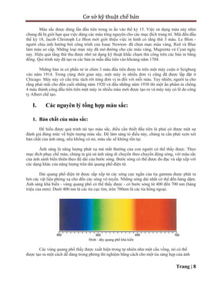 Cơ sở kỹ thuật chế bản
Trang | 8
Màu sắc được dùng lần đầu tiên trong in ấn vào thế kỷ 15. Việc sử dụng màu này nhìn
chung đã bị giới hạn qua việc dùng các màu tông nguyên cho các mục đích trang trí. Mãi đến đầu
thế kỷ 18, Jacob Christoph Le Blon mới giới thiệu việc in hình có tầng thứ 3 màu. Le Blon -
người chịu ảnh hưởng bởi công trình của Isaac Newton- đã chọn mực màu vàng, Red và Blue
làm màu sơ cấp. Những loại mực này đã mở đường cho các màu vàng, Magrenta và Cyan ngày
nay. Hiệu quả tầng thứ thu được nhờ sử dụng kỹ thuật khắc chạm thủ công trên các bản in bằng
đồng. Qui trình này đã tạo ra các bản in mẫu đầu tiên vào khoảng năm 1704.
Những bản in có phần tử in chìm 3 màu đầu tiên được in trên một máy cuộn ở Seigburg
vào năm 1914. Trong cùng thời gian này, một máy in nhiều đơn vị cũng đã được lắp đặt ở
Chicago. Máy này có cấu trúc tách rời từng đơn vị in đối với mỗi màu. Tuy nhiên, người ta cho
rằng phải mãi cho đến cuối những năm 1920 và đầu những năm 1930 thì một ấn phẩm in chồng
4 màu thành công đầu tiên trên một máy in nhiều màu mới được tạo ra và máy này có lẽ do công
ty Albert chế tạo.
I. Các nguyên lý tổng hợp màu sắc:
1. Bản chất của màu sắc:
Để hiểu được quá trình tái tạo màu sắc, điều cần thiết đầu tiên là phải có được một sự
đánh giá đúng mức về hiện tượng màu sắc. Để làm sáng tỏ điều này, chúng ta cần phải xem xét
bản chất của ánh sáng, nếu không có nó, màu sắc sẽ không tồn tại.
Ánh sáng là năng lượng phát xạ mà mắt thường của con người có thể thấy được. Theo
mục đích phục chế màu, chúng ta giả sử ánh sáng di chuyển theo chuyển động sóng, với màu sắc
của ánh sánh biến thiên theo độ dài của bước sóng. Bước sóng có thể được đo đạc và sắp xếp với
các dạng khác của năng lượng trên dải quang phổ điện từ.
Dải quang phổ điện từ được sắp xếp từ các sóng cực ngắn của tia gamma được phát ra
bởi các vật liệu phóng xạ cho đến các sóng vô tuyến. Những sóng dài nhất có thể đến hàng dặm.
Ánh sáng khả biến - vùng quang phổ có thể thấy được - có bước sóng từ 400 đến 700 nm (hàng
triệu của mm). Dưới 400 nm là các tia cực tím, trên 700nm là các tia hồng ngoại.
Hình : dãy quang phổ khả kiến
Các vùng quang phổ thấy được xuất hiện trong tự nhiên như một cầu vồng, nó có thể
được tạo ra một cách dễ dàng trong phòng thí nghiệm bằng cách cho một tia sáng hẹp của ánh
 