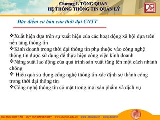 ĐẠI HỌC DUY TÂN – DUY TAN UNIVERSITY www.duytan.edu.vn www .dtu.edu.vn www.duet.vn
Đặc điểm cơ bản của thời đại CNTT
Xuất hiện dựa trên sự xuất hiện của các hoạt động xã hội dựa trên
nền tảng thông tin
Kinh doanh trong thời đại thông tin phụ thuộc vào công nghệ
thông tin được sử dụng để thực hiện công việc kinh doanh
Năng suất lao động của quá trình sản xuất tăng lên một cách nhanh
chóng
 Hiệu quả sử dụng công nghệ thông tin xác định sự thành công
trong thời đại thông tin
Công nghệ thông tin có mặt trong mọi sản phẩm và dịch vụ
Chương 1. TỔNG QUANChương 1. TỔNG QUAN
HỆ THỐNG THÔNG TIN QUẢN LÝHỆ THỐNG THÔNG TIN QUẢN LÝ
 