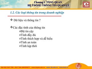 ĐẠI HỌC DUY TÂN – DUY TAN UNIVERSITY www.duytan.edu.vn www .dtu.edu.vn www.duet.vn
 Dữ liệu và thông tin ?
Các đặc tính của thông tin
oĐộ tin cậy
oTính đầy đủ
oTính thích hợp và dễ hiểu
oTính an toàn
oTính kịp thời
1.2. Các loại thông tin trong doanh nghiệp
Chương 1. TỔNG QUANChương 1. TỔNG QUAN
HỆ THỐNG THÔNG TIN QUẢN LÝHỆ THỐNG THÔNG TIN QUẢN LÝ
 