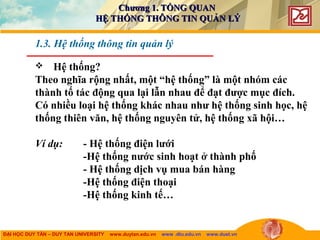 ĐẠI HỌC DUY TÂN – DUY TAN UNIVERSITY www.duytan.edu.vn www .dtu.edu.vn www.duet.vn
 Hệ thống?
Theo nghĩa rộng nhất, một “hệ thống” là một nhóm các
thành tố tác động qua lại lẫn nhau để đạt được mục đích.
Có nhiều loại hệ thống khác nhau như hệ thống sinh học, hệ
thống thiên văn, hệ thống nguyên tử, hệ thống xã hội…
Ví dụ: - Hệ thống điện lưới
-Hệ thống nước sinh hoạt ở thành phố
- Hệ thống dịch vụ mua bán hàng
-Hệ thống điện thoại
-Hệ thống kinh tế…
1.3. Hệ thống thông tin quản lý
Chương 1. TỔNG QUANChương 1. TỔNG QUAN
HỆ THỐNG THÔNG TIN QUẢN LÝHỆ THỐNG THÔNG TIN QUẢN LÝ
 