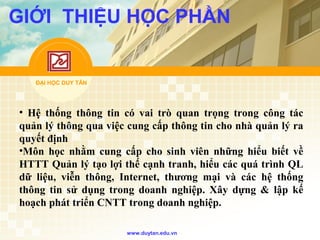 ĐẠI HỌC DUY TÂN
www.duytan.edu.vn
GIỚI THIỆU HỌC PHẦN
• Hệ thống thông tin có vai trò quan trọng trong công tác
quản lý thông qua việc cung cấp thông tin cho nhà quản lý ra
quyết định
•Môn học nhằm cung cấp cho sinh viên những hiểu biết về
HTTT Quản lý tạo lợi thế cạnh tranh, hiểu các quá trình QL
dữ liệu, viễn thông, Internet, thương mại và các hệ thống
thông tin sử dụng trong doanh nghiệp. Xây dựng & lập kế
hoạch phát triển CNTT trong doanh nghiệp.
 