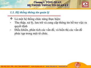 ĐẠI HỌC DUY TÂN – DUY TAN UNIVERSITY www.duytan.edu.vn www .dtu.edu.vn www.duet.vn
 Là một hệ thống chức năng thực hiện:
- Thu thập, xử lý, lưu trữ và cung cấp thông tin hỗ trợ việc ra
quyết định
- Điều khiển, phân tích các vấn đề, và hiển thị các vấn đề
phức tạp trong một tổ chức.
1.3. Hệ thống thông tin quản lý
Chương 1. TỔNG QUANChương 1. TỔNG QUAN
HỆ THỐNG THÔNG TIN QUẢN LÝHỆ THỐNG THÔNG TIN QUẢN LÝ
 
