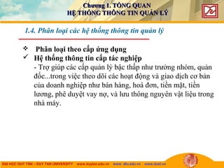 ĐẠI HỌC DUY TÂN – DUY TAN UNIVERSITY www.duytan.edu.vn www .dtu.edu.vn www.duet.vn
 Phân loại theo cấp ứng dụng
 Hệ thống thông tin cấp tác nghiệp
- Trợ giúp các cấp quản lý bậc thấp như trưởng nhóm, quản
đốc...trong việc theo dõi các hoạt động và giao dịch cơ bản
của doanh nghiệp như bán hàng, hoá đơn, tiền mặt, tiền
lương, phê duyệt vay nợ, và lưu thông nguyên vật liệu trong
nhà máy.
1.4. Phân loại các hệ thống thông tin quản lý
Chương 1. TỔNG QUANChương 1. TỔNG QUAN
HỆ THỐNG THÔNG TIN QUẢN LÝHỆ THỐNG THÔNG TIN QUẢN LÝ
 
