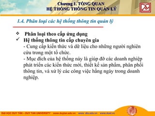 ĐẠI HỌC DUY TÂN – DUY TAN UNIVERSITY www.duytan.edu.vn www .dtu.edu.vn www.duet.vn
 Phân loại theo cấp ứng dụng
 Hệ thống thông tin cấp chuyên gia
- Cung cấp kiến thức và dữ liệu cho những người nghiên
cứu trong một tổ chức.
- Mục đích của hệ thống này là giúp đỡ các doanh nghiệp
phát triển các kiến thức mới, thiết kế sản phẩm, phân phối
thông tin, và xử lý các công việc hằng ngày trong doanh
nghiệp.
1.4. Phân loại các hệ thống thông tin quản lý
Chương 1. TỔNG QUANChương 1. TỔNG QUAN
HỆ THỐNG THÔNG TIN QUẢN LÝHỆ THỐNG THÔNG TIN QUẢN LÝ
 
