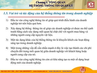 ĐẠI HỌC DUY TÂN – DUY TAN UNIVERSITY www.duytan.edu.vn www .dtu.edu.vn www.duet.vn
1.5. Vai trò và tác động của hệ thống thông tin trong doanh nghiệp
1) Đầu tư vào công nghệ thông tin sẽ giúp quá trình điều hành của doanh
nghiệp trở nên hiệu quả hơn.
2) Xây dựng hệ thống thông tin sẽ giúp các doanh nghiệp có được ưu thế cạnh
tranh bằng cách xây dựng mối quan hệ chặt chẽ với người mua hàng và
những người cung cấp nguyên vật liệu.
3) Một tác dụng khác của hệ thống thông tin là khuyến khích các hoạt động
sáng tạo trong doanh nghiệp.
4) Một trong những vấn đề cần nhấn mạnh ở đây là việc tạo thành các chi phí
chuyển đổi trong mối quan hệ giữa doanh nghiệp với khách hàng hoặc
người cung cấp của nó.
5) Đầu tư vào công nghệ thông tin còn có khả năng tạo ra một số dạng hoạt
động mới của doanh nghiệp.
Chương 1. TỔNG QUANChương 1. TỔNG QUAN
HỆ THỐNG THÔNG TIN QUẢN LÝHỆ THỐNG THÔNG TIN QUẢN LÝ
 
