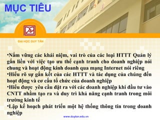 ĐẠI HỌC DUY TÂN
www.duytan.edu.vn
MỤC TIÊU
•Nắm vững các khái niệm, vai trò của các loại HTTT Quản lý
gắn liền với việc tạo ưu thế cạnh tranh cho doanh nghiệp nói
chung và hoạt động kinh doanh qua mạng Internet nói riêng
•Hiểu rõ sự gắn kết của các HTTT và tác dụng của chúng đến
hoạt động và cơ cấu tổ chức của doanh nghiệp
•Hiểu được yêu cầu đặt ra với các doanh nghiệp khi đầu tư vào
CNTT nhằm tạo ra và duy trì khả năng cạnh tranh trong môi
trường kinh tế
•Lập kế hoạch phát triển một hệ thống thông tin trong doanh
nghiệp
 