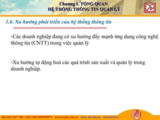 ĐẠI HỌC DUY TÂN – DUY TAN UNIVERSITY www.duytan.edu.vn www .dtu.edu.vn www.duet.vn
1.6. Xu hướng phát triển của hệ thống thông tin
-Các doanh nghiệp đang có xu hướng đẩy mạnh ứng dụng công nghệ
thông tin (CNTT) trong việc quản lý
-Xu hướng tự động hoá các quá trình sản xuất và quản lý trong
doanh nghiệp.
Chương 1. TỔNG QUANChương 1. TỔNG QUAN
HỆ THỐNG THÔNG TIN QUẢN LÝHỆ THỐNG THÔNG TIN QUẢN LÝ
 