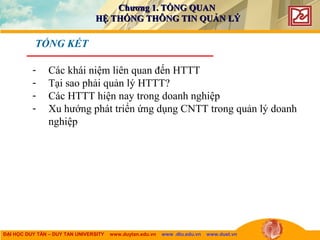 ĐẠI HỌC DUY TÂN – DUY TAN UNIVERSITY www.duytan.edu.vn www .dtu.edu.vn www.duet.vn
TỔNG KẾT
- Các khái niệm liên quan đến HTTT
- Tại sao phải quản lý HTTT?
- Các HTTT hiện nay trong doanh nghiệp
- Xu hướng phát triển ứng dụng CNTT trong quản lý doanh
nghiệp
Chương 1. TỔNG QUANChương 1. TỔNG QUAN
HỆ THỐNG THÔNG TIN QUẢN LÝHỆ THỐNG THÔNG TIN QUẢN LÝ
 
