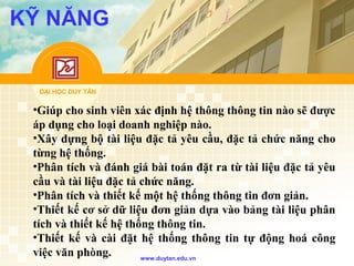 ĐẠI HỌC DUY TÂN
www.duytan.edu.vn
KỸ NĂNG
•Giúp cho sinh viên xác định hệ thông thông tin nào sẽ được
áp dụng cho loại doanh nghiệp nào.
•Xây dựng bộ tài liệu đặc tả yêu cầu, đặc tả chức năng cho
từng hệ thống.
•Phân tích và đánh giá bài toán đặt ra từ tài liệu đặc tả yêu
cầu và tài liệu đặc tả chức năng.
•Phân tích và thiết kế một hệ thống thông tin đơn giản.
•Thiết kế cơ sở dữ liệu đơn giản dựa vào bảng tài liệu phân
tích và thiết kế hệ thống thông tin.
•Thiết kế và cài đặt hệ thống thông tin tự động hoá công
việc văn phòng.
 
