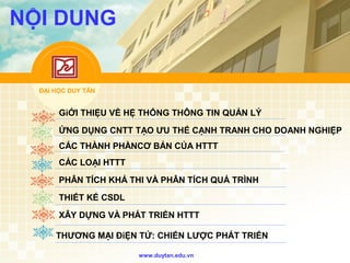 ĐẠI HỌC DUY TÂN
www.duytan.edu.vn
NỘI DUNG
GiỚI THIỆU VỀ HỆ THỐNG THÔNG TIN QUẢN LÝ
ỨNG DỤNG CNTT TẠO ƯU THẾ CẠNH TRANH CHO DOANH NGHIỆP
CÁC THÀNH PHẦNCƠ BẢN CỦA HTTT
CÁC LOẠI HTTT
PHÂN TÍCH KHẢ THI VÀ PHÂN TÍCH QUÁ TRÌNH
THIẾT KẾ CSDL
XÂY DỰNG VÀ PHÁT TRIỂN HTTT
THƯƠNG MẠI ĐiỆN TỬ: CHIẾN LƯỢC PHÁT TRIỂN
 