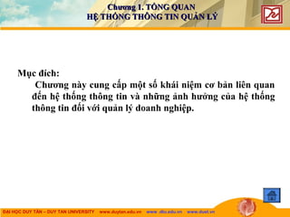 ĐẠI HỌC DUY TÂN – DUY TAN UNIVERSITY www.duytan.edu.vn www .dtu.edu.vn www.duet.vn
Chương 1. TỔNG QUANChương 1. TỔNG QUAN
HỆ THỐNG THÔNG TIN QUẢN LÝHỆ THỐNG THÔNG TIN QUẢN LÝ
Mục đích:
Chương này cung cấp một số khái niệm cơ bản liên quan
đến hệ thống thông tin và những ảnh hưởng của hệ thống
thông tin đối với quản lý doanh nghiệp.
 