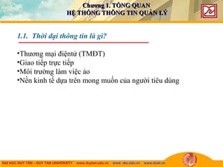 ĐẠI HỌC DUY TÂN – DUY TAN UNIVERSITY www.duytan.edu.vn www .dtu.edu.vn www.duet.vn
1.1. Thời đại thông tin là gì?
•Thương mại điệntử (TMĐT)
•Giao tiếp trực tiếp
•Môi trường làm việc ảo
•Nền kinh tế dựa trên mong muốn của người tiêu dùng
Chương 1. TỔNG QUANChương 1. TỔNG QUAN
HỆ THỐNG THÔNG TIN QUẢN LÝHỆ THỐNG THÔNG TIN QUẢN LÝ
 