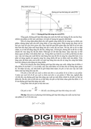 Tổng quát, đường giới hạn khả năng sản xuất cho biết sản lượng tối đa của hai (hay
nhiều) sản phẩm có thể sản xuất được với một số lượng tài nguyên nhất định.
        Nếu số công nhân phân định cho mỗi ngành càng nhiều thì sẽ càng tạo ra nhiều sản
phẩm, nhưng năng suất của mỗi công nhân về sau càng giảm. Hiện tượng này được mô tả
bởi quy luật kết quả biên giảm dần. Quy luật kết quả biên giảm dần cho biết là sẽ trở nên
khó hơn khi thực hiện một hoạt động nào đó ở mức độ cao hơn. Thí dụ, khi ta lái xe thật
chậm, ta có thể dễ dàng tăng tốc độ lên, chẳng hạn, 10 km/giờ, nhưng khi ta đã lái xe thật
nhanh thì việc tăng tốc độ lên thêm 10km/giờ sẽ rất khó đạt được. Quy luật này có thể
được quan sát thấy ở rất nhiều lĩnh vực. Trong lĩnh vực kinh tế, ta có thể cụ thể hóa nó như
sau: việc mở rộng sản xuất bất kỳ một hàng hóa nào đó thì sẽ càng lúc càng khó hơn và ta
phải sử dung nguồn tài nguyên càng lúc càng nhiều để tạo ra thêm một sản phẩm. Việc
tăng mức độ thỏa mãn của ta đối với một loại hàng hóa nào đó sẽ càng lúc càng khó khăn
hơn khi chúng ta tiêu dùng nó càng nhiều.
        Nếu ta di chuyển dọc theo đường giới hạn khả năng sản xuất, chẳng hạn từ điểm A
đến điểm B của hình 1.2, ta sẽ thấy việc sản xuất thêm vải sẽ làm cho số lương thực giảm
đi. Từ nhận xét này, các nhà kinh tế giới thiệu khái niệm chi phí cơ hội của việc sản xuất
thêm một loại hàng hóa nào đó.
        Chi phí cơ hội (để sản xuất ra thêm một đơn vị sản phẩm X) là số đơn vị sản phẩm
Y phải sản xuất bớt đi để sản xuất ra thêm một đơn vị sản phẩm X. Như vậy, nghịch dấu
với độ dốc của đường giới hạn khả năng sản xuất tại một điểm chính là chi phí cơ hội tại
điểm đó. Do đó, trên sơ đồ trên ta có thể thấy chi phí cơ hội khác nhau giữa hai điểm A và
B của đường giới hạn khả năng sản xuất.
        Công thức tính chi phí cơ hội như sau:


       Chi phí cơ hội          = - Độ dốc của đường giới hạn khả năng sản xuất.

       Thí dụ: Giả sử ta có phương trình đường giới hạn khả năng sản xuất của hai loại
sản phẩm (X và Y) là như sau:




                                                                                         10
 