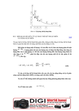III.3. MỐI QUAN HỆ GIỮA TỶ LỆ THAY THẾ KỸ THUẬT BIÊN
                                                                                           TOP
        VÀ NĂNG SUẤT BIÊN

Từ quy luật tỷ lệ thay thế kỹ thuật biên giảm dần, chúng ta thấy rằng tỷ lệ thay thế kỹ thuật
biên có quan hệ chặt chẽ với năng suất biên của lao động và vốn.

       Khi giảm sử dụng một số lượng ă K của đầu vào K, làm sản lượng giảm đi một
lượng           . Lượng giảm sút của sản lượng này sẽ được bù đắp bằng việc tăng sử
dụng đầu vào L một lượng o L để cho sản lượng không đổi. Sản lượng tăng thêm từ
việc tăng L là           phải bù đắp vừa đủ sản lượng mất đi từ việc giảm K (là
         ). Do vậy:




                                                          .                        (4.8)



      Vì vậy, tỷ lệ thay thế kỹ thuật biên vốn của vốn cho lao động bằng với tỷ số giữa
năng suất lao động biên (MPL) và năng suất vốn biên (MPK).

       Ta còn có thể chứng minh mối quan hệ này bằng phương pháp khác như sau:




       Ta có hàm sản xuất:                       .




                                                                                           101
 