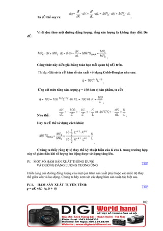 Ta có thể suy ra:                                                  .



       Vì đi dọc theo một đường đẳng lượng, tổng sản lượng là không thay đổi. Do
đó:




                                                          .

       Công thức này diễn giải bằng toán học mối quan hệ nói trên.

       Thí dụ: Giả sử ta có hàm số sản xuất với dạng Cobb-Douglas như sau:

                                                     .

       Ứng với mức tổng sản lượng q = 100 đơn vị sản phẩm, ta có:


                                                      .


       Như thế:                                                       .

       Hay ta có thể sử dụng cách khác:




                                               .

       Chúng ta thấy rằng tỷ lệ thay thế kỹ thuật biên của K cho L trong trường hợp
này sẽ giảm dần khi số lượng lao động được sử dụng tăng lên.

IV. MỘT SỐ HÀM SẢN XUẤT THÔNG DỤNG
                                                                                 TOP
     VÀ ĐƯỜNG ĐẲNG LƯỢNG TƯƠNG ỨNG

Hình dạng của đường đẳng lượng của một quá trình sản xuất phụ thuộc vào mức độ thay
thế giữa vốn và lao động. Chúng ta hãy xem xét các dạng hàm sản xuất đặc biệt sau.

IV.1. HÀM SẢN XUẤT TUYẾN TÍNH:
                                                                                 TOP
q = aK +bL (a, b + 0)



                                                                                  102
 