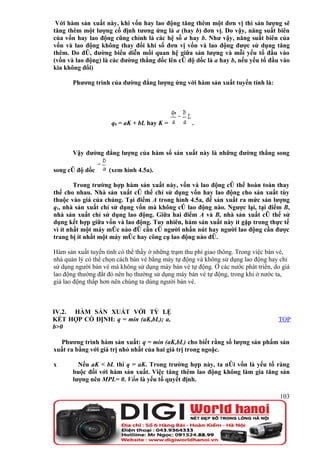 Với hàm sản xuất này, khi vốn hay lao động tăng thêm một đơn vị thì sản lượng sẽ
tăng thêm một lượng cố định tương ứng là a (hay b) đơn vị. Do vậy, năng suất biên
của vốn hay lao động cũng chính là các hệ số a hay b. Như vậy, năng suất biên của
vốn và lao động không thay đổi khi số đơn vị vốn và lao động được sử dụng tăng
thêm. Do đó, đường biểu diễn mối quan hệ giữa sản lượng và mỗi yếu tố đầu vào
(vốn và lao động) là các đường thẳng dốc lên có độ dốc là a hay b, nếu yếu tố đầu vào
kia không đổi)

       Phương trình của đường đẳng lượng ứng với hàm sản xuất tuyến tính là:




                     q0 = aK + bL hay K =          .



       Vậy đường đẳng lượng của hàm số sản xuất này là những đường thẳng song

song có độ dốc      (xem hình 4.5a).

        Trong trường hợp hàm sản xuất này, vốn và lao động có thể hoàn toàn thay
thế cho nhau. Nhà sản xuất có thể chỉ sử dụng vốn hay lao động cho sản xuất tùy
thuộc vào giá của chúng. Tại điểm A trong hình 4.5a, để sản xuất ra mức sản lượng
q1, nhà sản xuất chỉ sử dụng vốn mà không có lao động nào. Ngược lại, tại điểm B,
nhà sản xuất chỉ sử dụng lao động. Giữa hai điểm A và B, nhà sản xuất có thể sử
dụng kết hợp giữa vốn và lao động. Tuy nhiên, hàm sản xuất này ít gặp trong thực tế
vì ít nhất một máy móc nào đó cần có người nhấn nút hay người lao động cần được
trang bị ít nhất một máy móc hay công cụ lao động nào đó.

Hàm sản xuất tuyến tính có thể thấy ở những trạm thu phí giao thông. Trong việc bán vé,
nhà quản lý có thể chọn cách bán vé bằng máy tự động và không sử dụng lao động hay chỉ
sử dụng người bán vé mà không sử dụng máy bán vé tự động. Ở các nước phát triển, do giá
lao động thường đắt đỏ nên họ thường sử dụng máy bán vé tự động, trong khi ở nước ta,
giá lao động thấp hơn nên chúng ta dùng người bán vé.



IV.2. HÀM SẢN XUẤT VỚI TỶ LỆ
KẾT HỢP CỐ ĐỊNH: q = min (aK,bL); a,                                              TOP
b>0

  Phương trình hàm sản xuất: q = min (aK,bL) cho biết rằng số lượng sản phẩm sản
xuất ra bằng với giá trị nhỏ nhất của hai giá trị trong ngoặc.

x        Nếu aK < bL thì q = aK. Trong trường hợp này, ta nói vốn là yếu tố ràng
       buộc đối với hàm sản xuất. Việc tăng thêm lao động không làm gia tăng sản
       lượng nên MPL= 0. Vốn là yếu tố quyết định.

                                                                                   103
 