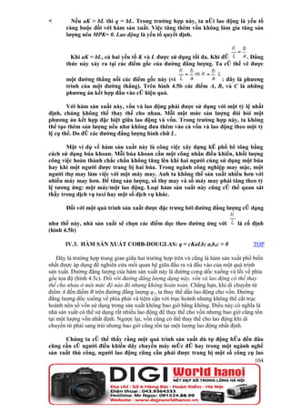 Nếu aK > bL thì q = bL. Trong trường hợp này, ta nói lao động là yếu tố
       ràng buộc đối với hàm sản xuất. Việc tăng thêm vốn không làm gia tăng sản
       lượng nên MPK= 0. Lao động là yếu tố quyết định.


         Khi aK = bL, cả hai yếu tố K và L được sử dụng tối đa. Khi đó   . Đẳng
       thức này xảy ra tại các điểm gốc của đường đẳng lượng. Ta có thể vẽ được

       một đường thẳng nối các điểm gốc này (vì                : đây là phương
       trình của một đường thẳng). Trên hình 4.5b các điểm A, B, và C là những
       phương án kết hợp đầu vào có hiệu quả.

        Với hàm sản xuất này, vốn và lao động phải được sử dụng với một tỷ lệ nhất
định, chúng không thể thay thế cho nhau. Mỗi một mức sản lượng đòi hỏi một
phương án kết hợp đặc biệt giữa lao động và vốn. Trong trường hợp này, ta không
thể tạo thêm sản lượng nếu như không đưa thêm vào cả vốn và lao động theo một tỷ
lệ cụ thể. Do đó các đường đẳng lượng hình chữ L.

       Một ví dụ về hàm sản xuất này là công việc xây dựng hè phố bê tông bằng
cách sử dụng búa khoan. Mỗi búa khoan cần một công nhân điều khiển, khối lượng
công việc hoàn thành chắc chắn không tăng lên khi hai người cùng sử dụng một búa
hay khi một người được trang bị hai búa. Trong ngành công nghiệp may mặc, một
người thợ may làm việc với một máy may. Anh ta không thể sản xuất nhiều hơn với
nhiều máy may hơn. Để tăng sản lượng, số thợ may và số máy may phải tăng theo tỷ
lệ tương ứng: một máy/một lao động. Loại hàm sản xuất này cũng có thể quan sát
thấy trong dịch vụ taxi hay một số dịch vụ khác.

       Đối với một quá trình sản xuất được đặc trưng bởi đường đẳng lượng có dạng

như thế này, nhà sản xuất sẽ chọn các điểm dọc theo đường ứng với              là cố định
(hình 4.5b)

       IV.3. HÀM SẢN XUẤT COBB-DOUGLAS: q = cKaLb; a,b,c > 0                         TOP

    Đây là trường hợp trung gian giữa hai trường hợp trên và cũng là hàm sản xuất phổ biến
nhất được áp dụng để nghiên cứu mối quan hệ giữa đầu ra và đầu vào của một quá trình
sản xuất. Đường đẳng lượng của hàm sản xuất này là đường cong dốc xuống và lồi về phía
gốc tọa độ (hình 4.5c). Đối với đường đẳng lượng dạng này, vốn và lao động có thể thay
thế cho nhau ở một mức độ nào đó nhưng không hoàn toàn. Chẳng hạn, khi di chuyển từ
điểm A đến điểm B trên đường đẳng lượng q1, ta thay thế dần lao động cho vốn. Đường
đẳng lượng dốc xuống về phía phải và tiệm cận với trục hoành nhưng không thể cắt trục
hoành nên số vốn sử dụng trong sản xuất không bao giờ bằng không. Điều này có nghĩa là
nhà sản xuất có thể sử dụng rất nhiều lao động để thay thế cho vốn nhưng bao giờ cũng tồn
tại một lượng vốn nhất định. Ngược lại, vốn cũng có thể thay thế cho lao động khi di
chuyển từ phải sang trái nhưng bao giờ cũng tồn tại một lượng lao động nhất định.

      Chúng ta có thể thấy rằng một quá trình sản xuất dù tự động hóa đến đâu
cũng cần có người điều khiển dây chuyền máy móc đó hay trong một ngành nghề
sản xuất thủ công, người lao động cũng cần phải được trang bị một số công cụ lao
                                                                            104
 