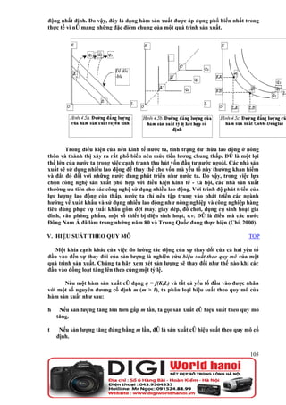 động nhất định. Do vậy, đây là dạng hàm sản xuất được áp dụng phổ biến nhất trong
thực tế vì nó mang những đặc điểm chung của một quá trình sản xuất.




       Trong điều kiện của nền kinh tế nước ta, tình trạng dư thừa lao động ở nông
thôn và thành thị xảy ra rất phổ biến nên mức tiền lương chung thấp. Đó là một lợi
thế lớn của nước ta trong việc cạnh tranh thu hút vốn đầu tư nước ngoài. Các nhà sản
xuất sẽ sử dụng nhiều lao động để thay thế cho vốn mà yếu tố này thường khan hiếm
và đắt đỏ đối với những nước đang phát triển như nước ta. Do vậy, trong việc lựa
chọn công nghệ sản xuất phù hợp với điều kiện kinh tế - xã hội, các nhà sản xuất
thường ưu tiên cho các công nghệ sử dụng nhiều lao động. Với trình độ phát triển của
lực lượng lao động còn thấp, nước ta chỉ nên tập trung vào phát triển các ngành
hướng về xuất khẩu và sử dụng nhiều lao động như nông nghiệp và công nghiệp hàng
tiêu dùng phục vụ xuất khẩu gồm dệt may, giày dép, đồ chơi, dụng cụ sinh hoạt gia
đình, văn phòng phẩm, một số thiết bị điện sinh hoạt, v.v. Đó là điều mà các nước
Đông Nam Á đã làm trong những năm 80 và Trung Quốc đang thực hiện (Chí, 2000).

V. HIỆU SUẤT THEO QUY MÔ                                                       TOP

  Một khía cạnh khác của việc đo lường tác động của sự thay đổi của cả hai yếu tố
đầu vào đến sự thay đổi của sản lượng là nghiên cứu hiệu suất theo quy mô của một
quá trình sản xuất. Chúng ta hãy xem xét sản lượng sẽ thay đổi như thế nào khi các
đầu vào đồng loạt tăng lên theo cùng một tỷ lệ.

      Nếu một hàm sản xuất có dạng q = f(K,L) và tất cả yếu tố đầu vào được nhân
với một số nguyên dương cố định m (m > 1), ta phân loại hiệu suất theo quy mô của
hàm sản xuất như sau:

h    Nếu sản lượng tăng lớn hơn gấp m lần, ta gọi sản xuất có hiệu suất theo quy mô
    tăng.

t    Nếu sản lượng tăng đúng bằng m lần, đó là sản xuất có hiệu suất theo quy mô cố
    định.


                                                                                105
 