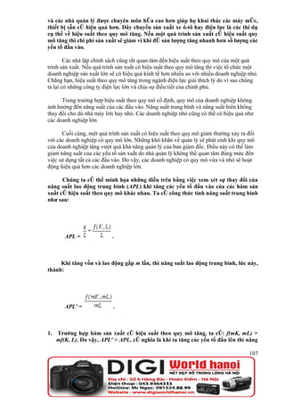 và các nhà quản lý được chuyên môn hóa cao hơn giúp họ khai thác các máy móc,
thiết bị sẵn có hiệu quả hơn. Dây chuyền sản xuất xe ô-tô hay điện lực là các thí dụ
cụ thể về hiệu suất theo quy mô tăng. Nếu một quá trình sản xuất có hiệu suất quy
mô tăng thì chi phí sản xuất sẽ giảm vì khi đó sản lượng tăng nhanh hơn số lượng các
yếu tố đầu vào.

        Các nhà lập chính sách cũng rất quan tâm đến hiệu suất theo quy mô của một quá
trình sản xuất. Nếu quá trình sản xuất có hiệu suất theo quy mô tăng thì việc tổ chức một
doanh nghiệp sản xuất lớn sẽ có hiệu quả kinh tế hơn nhiều so với nhiều doanh nghiệp nhỏ.
Chẳng hạn, hiệu suất theo quy mô tăng trong ngành điện lực giải thích lý do vì sao chúng
ta lại có những công ty điện lực lớn và chịu sự điều tiết của chính phủ.

      Trong trường hợp hiệu suất theo quy mô cố định, quy mô của doanh nghiệp không
ảnh hưởng đến năng suất của các đầu vào. Năng suất trung bình và năng suất biên không
thay đổi cho dù nhà máy lớn hay nhỏ. Các doanh nghiệp nhỏ cũng có thể có hiệu quả như
các doanh nghiệp lớn.

      Cuối cùng, một quá trình sản xuất có hiệu suất theo quy mô giảm thường xảy ra đối
với các doanh nghiệp có quy mô lớn. Những khó khăn về quản lý sẽ phát sinh khi quy mô
của doanh nghiệp tăng vượt quá khả năng quản lý của ban giám đốc. Điều này có thể làm
giảm năng suất của các yếu tố sản xuất do nhà quản lý không thể quan tâm đúng mức đến
việc sử dụng tất cả các đầu vào. Do vậy, các doanh nghiệp có quy mô vừa và nhỏ sẽ hoạt
động hiệu quả hơn các doanh nghiệp lớn.

      Chúng ta có thể minh họa những điều trên bằng việc xem xét sự thay đổi của
năng suất lao động trung bình (APL) khi tăng các yếu tố đầu vào của các hàm sản
xuất có hiệu suất theo quy mô khác nhau. Ta có công thức tính năng suất trung bình
như sau:




       APL =               .



     Khi tăng vốn và lao động gấp m lần, thì năng suất lao động trung bình, lúc này,
thành:




       APL' =              .



1. Trường hợp hàm sản xuất có hiệu suất theo quy mô tăng, ta có: f(mK, mL) >
   mf(K, L). Do vậy, APL' > APL, có nghĩa là khi ta tăng các yếu tố đầu lên thì năng

                                                                                     107
 
