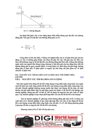 Sự đánh đổi giữa vốn và lao động được biểu diễn thông qua độ dốc của đường
đẳng phí. Nếu gọi S là độ dốc của đường đẳng phí, ta có:




                        .                                                  (4.10)



     Công thức (4.10) cho thấy, S bằng với nghịch dấu của tỷ số giữa đơn giá của lao
động và vốn và không phụ thuộc vào tổng chi phí. Do vậy, khi giá của các đầu vào
thay đổi (không cùng tỷ lệ) thì độ dốc của đường đẳng phí thay đổi. Giống như đường
ngân sách của người tiêu dùng trong chương 3, khi đơn giá của lao động thay đổi thì
đường đẳng phí sẽ quay quanh điểm A trong hình 4.6. Khi tổng chi phí tăng, đường
đẳng phí sẽ tịnh tiến về phía phải và ngược lại khi tổng chi phí giảm nó sẽ dịch
chuyển về phía trái.

VII. NGUYÊN TẮC TỐI ĐA HÓA SẢN LƯỢNG HAY TỐI THIỂU HÓA
CHI PHÍ                                                                         TOP
VII.1. NGUYÊN TẮC TỐI ĐA HÓA SẢN LƯỢNG

 Nếu như người tiêu dùng tối đa hóa hữu dụng trong điều kiện ràng buộc của ngân
sách thì nhà sản xuất cũng muốn tối đa hóa sản lượng trong điều kiện ràng buộc của
chi phí. Doanh nghiệp thường mong muốn đạt được sản lượng tối đa ứng với một
khoản chi phí nhất định. Đây là một khía cạnh của hành vi tối đa hóa lợi nhuận của
doanh nghiệp, thông qua đó xã hội có thể sử dụng tài nguyên cho sản xuất có hiệu
quả. Vậy doanh nghiệp sẽ lựa chọn phối hợp đầu vào nào để tối đa hóa sản lượng?

      Giả sử doanh nghiệp có phương trình đường đẳng phí như (4.9) và hàm sản
xuất như (4.1). Doanh nghiệp sẽ lựa chọn tập hợp đầu vào vốn và lao động để tối đa
hóa sản lượng trong điều kiện ràng buộc của chi phí. Ta có thể dùng phương pháp
Lagrange để tìm ra nguyên tắc tối đa hóa sản lượng.

      Phương trình (4.9) có thể viết lại như sau:

                                                                                109
 