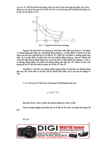 Nguyên tắc: Để tối đa hóa sản lượng, nhà sản xuất sẽ lựa chọn tập hợp giữa vốn và lao
động sao cho tại đó họ mua hết số tiền TC sẵn có và tỷ lệ thay thế kỹ thuật biên bằng với
tỷ giá của lao động và vốn




       Nguyên tắc tối đa hóa sản lượng có thể được biểu diễn qua hình 4.7. Tại điểm
C, đường đẳng phí tiếp xúc với đường đẳng lượng q1, ta thấy điểm C chính là sự lựa
chọn của nhà sản xuất khi họ có số tiền là TC. Thật vậy, tại điểm C, đường ngân sách
tiếp xúc tại một điểm về phía bên trái của đường đẳng lượng q1 nên nó không thể
vươn tới một đường đẳng lượng nào cao hơn nằm về phía phải của đường q1. Vậy q1
là đường đẳng lượng cao nhất mà đường đẳng phí đạt tới. Nó chính là mức sản
lượng tối đa có thể sản xuất ra được từ số tiền TC sẳn có.

       Tại điểm C, độ dốc của đường đẳng lượng bằng với độ dốc của đường đẳng
phí, hay nói cách khác tỷ lệ thay thế kỹ thuật biên bằng với tỷ giá của lao động và
vốn.



       Ví dụ. Giả sử ta có hàm sản xuất dạng Cobb-Douglas như sau:




                                                    .



       Đơn giá vốn là v đơn vị tiền; đơn giá lao động là w đơn vị tiền.

       Giả sử doanh nghiệp chỉ muốn chi ra số tiền là TC0, hãy xác định sản lượng tối
đa?



       Bài giải.

                                                                                     111
 