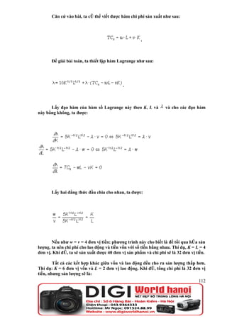 Căn cứ vào bài, ta có thể viết được hàm chi phí sản xuất như sau:




                                                     .



       Để giải bài toán, ta thiết lập hàm Lagrange như sau:




                                            .



      Lấy đạo hàm của hàm số Lagrange này theo K, L và            và cho các đạo hàm
này bằng không, ta được:




       Lấy hai đẳng thức đầu chia cho nhau, ta được:




       Nếu như w = v = 4 đơn vị tiền: phương trình này cho biết là để tối qua hóa sản
lượng, ta nên chi phí cho lao động và tiền vốn với số tiền bằng nhau. Thí dụ, K = L = 4
đơn vị. Khi đó, ta sẽ sản xuất được 40 đơn vị sản phẩm và chi phí sẽ là 32 đơn vị tiền.

        Tất cả các kết hợp khác giữa vốn và lao động đều cho ra sản lượng thấp hơn.
Thí dụ: K = 6 đơn vị vốn và L = 2 đơn vị lao động. Khi đó, tổng chi phí là 32 đơn vị
tiền, nhưng sản lượng sẽ là:
                                                                                   112
 