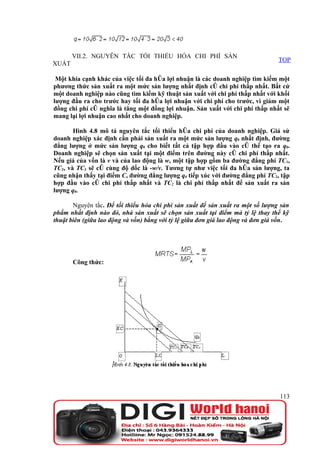 VII.2. NGUYÊN TẮC TỐI THIỂU HÓA CHI PHÍ SẢN
                                                                                  TOP
XUẤT

 Một khía cạnh khác của việc tối đa hóa lợi nhuận là các doanh nghiệp tìm kiếm một
phương thức sản xuất ra một mức sản lượng nhất định có chi phí thấp nhất. Bất cứ
một doanh nghiệp nào cũng tìm kiếm kỹ thuật sản xuất với chi phí thấp nhất với khối
lượng đầu ra cho trước hay tối đa hóa lợi nhuận với chi phí cho trước, vì giảm một
đồng chi phí có nghĩa là tăng một đồng lợi nhuận. Sản xuất với chi phí thấp nhất sẽ
mang lại lợi nhuận cao nhất cho doanh nghiệp.

       Hình 4.8 mô tả nguyên tắc tối thiểu hóa chi phí của doanh nghiệp. Giả sử
doanh nghiệp xác định cần phải sản xuất ra một mức sản lượng q0 nhất định, đường
đẳng lượng ở mức sản lượng q0 cho biết tất cả tập hợp đầu vào có thể tạo ra q0.
Doanh nghiệp sẽ chọn sản xuất tại một điểm trên đường này có chi phí thấp nhất.
Nếu giá của vốn là v và của lao động là w, một tập hợp gồm ba đường đẳng phí TC1,
TC2, và TC3 sẽ có cùng độ dốc là -w/v. Tương tự như việc tối đa hóa sản lượng, ta
cũng nhận thấy tại điểm C, đường đẳng lượng q0 tiếp xúc với đường đẳng phí TC2, tập
hợp đầu vào có chi phí thấp nhất và TC2 là chi phí thấp nhất để sản xuất ra sản
lượng q0.

       Nguyên tắc. Để tối thiểu hóa chi phí sản xuất để sản xuất ra một số lượng sản
phẩm nhất định nào đó, nhà sản xuất sẽ chọn sản xuất tại điểm mà tỷ lệ thay thế kỹ
thuật biên (giữa lao động và vốn) bằng với tỷ lệ giữa đơn giá lao động và đơn giá vốn.




       Công thức:




                                                                                  113
 