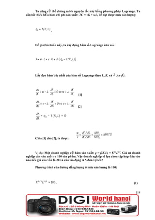 Ta cũng có thể chứng minh nguyên tắc này bằng phương pháp Lagrange. Ta
cần tối thiểu hóa hàm chi phí sản xuất: TC = vK + wL, để đạt được mức sản lượng:




                  .



      Để giải bài toán này, ta xây dựng hàm số Lagrange như sau:




      Lấy đạo hàm bậc nhất của hàm số Lagrange theo L, K, và       , ta có:




                                     [1]


                                     [2]




      Chia [1] cho [2], ta được:



      Ví dụ: Một doanh nghiệp có hàm sản xuất: q = f(K,L) = K1/2L1/2. Giả sử doanh
nghiệp cần sản xuất ra 100 sản phẩm. Vậy doanh nghiệp sẽ lựa chọn tập hợp đầu vào
nào nếu giá của vốn là 20 và của lao động là 5 đơn vị tiền?

      Phương trình của đường đẳng lượng ở mức sản lượng là 100:




                      .                                                       (1)


                                                                               114
 
