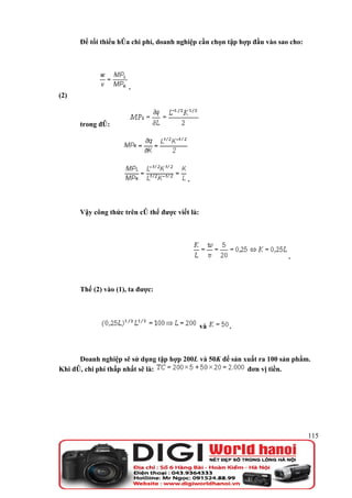 Để tối thiểu hóa chi phí, doanh nghiệp cần chọn tập hợp đầu vào sao cho:




                      .
(2)



      trong đó:




                                         .



      Vậy công thức trên có thể được viết là:




                                                                         .



      Thế (2) vào (1), ta được:




                                                và    .



      Doanh nghiệp sẽ sử dụng tập hợp 200L và 50K để sản xuất ra 100 sản phẩm.
Khi đó, chi phí thấp nhất sẽ là:                          đơn vị tiền.




                                                                                 115
 