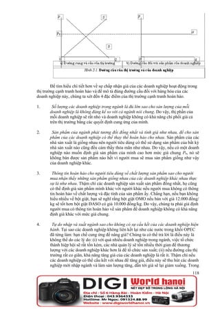Để tìm hiểu chi tiết hơn về sự chấp nhận giá của các doanh nghiệp hoạt động trong
thị trường cạnh tranh hoàn hảo và để mô tả đúng đường cầu đối với hàng hóa của các
doanh nghiệp này, chúng ta xét đến 4 đặc điểm của thị trường cạnh tranh hoàn hảo.

1.      Số lượng các doanh nghiệp trong ngành là đủ lớn sao cho sản lượng của mỗi
       doanh nghiệp là không đáng kể so với cả ngành nói chung. Do vậy, thị phần của
       mỗi doanh nghiệp sẽ rất nhỏ và doanh nghiệp không có khả năng chi phối giá cả
       trên thị trường bằng các quyết định cung ứng của mình.

2.      Sản phẩm của ngành phải tương đối đồng nhất và tính giá như nhau, để cho sản
       phẩm của các doanh nghiệp có thể thay thế hoàn hảo cho nhau. Sản phẩm của các
       nhà sản xuất là giống nhau nên người tiêu dùng có thể sử dụng sản phẩm của bất kỳ
       nhà sản xuất nào cũng đều cảm thấy thỏa mãn như nhau. Do vậy, nếu có một doanh
       nghiệp nào muốn định giá sản phẩm của mình cao hơn mức giá chung P0, nó sẽ
       không bán được sản phẩm nào hết vì người mua sẽ mua sản phẩm giống như vậy
       của doanh nghiệp khác.

3.      Thông tin hoàn hảo cho người tiêu dùng về chất lượng sản phẩm sao cho người
       mua nhận thấy những sản phẩm giống nhau của các doanh nghiệp khác nhau thực
       sự là như nhau. Thậm chí các doanh nghiệp sản xuất sản phẩm đồng nhất, họ cũng
       có thể định giá sản phẩm mình khác với người khác nếu người mua không có thông
       tin hoàn hảo về chất lượng và đặc tính của sản phẩm ấy. Chẳng hạn, nếu bạn không
       hiểu nhiều về bột giặt, bạn sẽ nghĩ rằng bột giặt OMO nếu bán với giá 12.000 đồng/
       kg sẽ tốt hơn bột giặt DASO có giá 10.000 đồng/kg. Do vậy, chúng ta phải giả định
       người mua có thông tin hoàn hảo về sản phẩm để doanh nghiệp không có khả năng
       định giá khác với mức giá chung.

4.      Tự do nhập và xuất ngành sao cho không có sự cấu kết của các doanh nghiệp hiện
       hành. Tại sao các doanh nghiệp không liên kết lại như các nước trong khối OPEC
       đã từng làm: hạn chế cung ứng để nâng giá? Chúng ta có thể trả lời là điều này là
       không thể do các lý do: (i) với quá nhiều doanh nghiệp trong ngành, việc tổ chức
       thành hiệp hội sẽ rất tốn kém, các nhà quản lý sẽ tốn nhiều thời gian để thương
       lượng với các doanh nghiệp khác hơn là để tổ chức sản xuất; (ii) nếu đường cầu thị
       trường rất co giãn, khả năng tăng giá của các doanh nghiệp là rất ít. Thậm chí nếu
       các doanh nghiệp có thể cấu kết với nhau để tăng giá, điều này sẽ thu hút các doanh
       nghiệp mới nhập ngành và làm sản lượng tăng, dẫn tới giá sẽ lại giảm xuống. Trong
                                                                                      118
 
