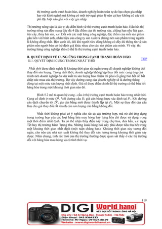 thị trường cạnh tranh hoàn hảo, doanh nghiệp hoàn toàn tự do lựa chọn gia nhập
       hay rút khỏi ngành mà không có một trở ngại pháp lý nào cả hay không có các chi
       phí đặc biệt nào gắn với việc gia nhập.

Thị trường nông sản là các ví dụ điển hình về thị trường cạnh tranh hoàn hảo. Hầu hết thị
trường nông sản đều mang đầy đủ 4 đặc điểm của thị trường này, chẳng hạn như lúa gạo,
trái cây, thủy hải sản, v.v. Đối với các mặt hàng công nghiệp, đặc điểm của mỗi sản phẩm
gắn liền với hình ảnh, nhãn hiệu của công ty sản xuất ra chúng nên sản phẩm trong ngành
là không đồng nhất. Bên cạnh đó, đôi khi người tiêu dùng không có đầy đủ thông tin về sản
phẩm nên người bán có thể định giá khác nhau cho các sản phẩm của mình. Vì vậy, thị
trường hàng công nghiệp khó có thể là thị trường cạnh tranh hoàn hảo.

II. QUYẾT ĐỊNH VỀ CUNG ỨNG TRONG CẠNH TRANH HOÀN HẢO
                                                                                     TOP
 II.1. QUYẾT ĐỊNH CUNG TRONG NHẤT THỜI

 Nhất thời được định nghĩa là khoảng thời gian rất ngắn trong đó doanh nghiệp không thể
thay đổi sản lượng. Trong nhất thời, doanh nghiệp không kịp thay đổi mức cung ứng của
mình nên doanh nghiệp đã sản xuất ra sản lượng bao nhiêu thì phải cố gắng bán hết đó bất
chấp sức mua của thị trường. Do vậy đường cung của doanh nghiệp sẽ là đường thẳng
đứng tại một mức sản lượng nhất định. Giá sẽ được điều chỉnh để thị trường có thể bán hết
hàng hóa trong một khoảng thời gian nào đó.

       Hình 5.2 mô tả quan hệ cung - cầu ở thị trường cạnh tranh hoàn hảo trong nhất thời.
Cung cố định ở mức Q*. Với đường cầu D, giá cân bằng được xác định tại P1. Khi đường
cầu dịch chuyển tới D’, giá cân bằng mới được thành lập tại P2. Một sự thay đổi của cầu
làm cho giá thay đổi rất nhanh còn sản lượng cân bằng không đổi.

        Nhất thời không phải có ý nghĩa cho tất cả các trường hợp, mà nó chỉ ứng dụng
trong trường hợp của các loại hàng hóa mau hỏng hay hàng hóa chỉ được sử dụng trong
một thời điểm nhất định. Ta có thể nhận thấy điều này trong chợ hoa, dưa hấu, v.v. ngày
Tết hay thị trường bánh Trung thu. Những loaüi hàng hóa này phải được tiêu thụ hết trong
một khoảng thời gian nhất định (một tuần chẳng hạn). Khoảng thời gian này tương đối
ngắn, cho nên các nhà sản xuất không thể thay đổi sản lượng trong khoảng thời gian này
được. Nhìn chung, tính tức thời của thị trường thường được quan sát thấy ở các thị trường
đối với hàng hóa mau hỏng và có tính thời vụ.




                                                                                      119
 