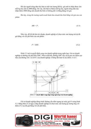 Dù cho người nông dân này bán ra một sản lượng bất kỳ, giá anh ta nhận được cho
mỗi kg lúa vẫn là 2000 đồng. Do vậy, khi bán ra thêm mỗi kg lúa, người nông dân này
nhận thêm 2000 đồng nên doanh thu biên sẽ không dổi và bằng đúng với giá.

        Do vậy, trong thị trường cạnh tranh hoàn hảo doanh thu biên bằng với giá của sản
phẩm:



                      MR = P .                                                   (5.1)



       Như vậy, để tối đa hóa lợi nhuận, doanh nghiệp sẽ chọn mức sản lượng mà tại đó
giá bằng với chi phí biên của sản phẩm:



                      P = SMC.                                                  (5.2)



        Hình 5.3 mô tả quyết định cung của doanh nghiệp trong ngắn hạn. Giả sử doanh
nghiệp có đường chi phí biên SMC. Như ta đã biết, đường SMC này sẽ đi qua các điểm cực
tiểu của đường SAC và SAVC của doanh nghiệp. Chúng lần lượt là các điểm A và C.




       Giả sử doanh nghiệp đứng trước đường cầu nằm ngang tại mức giá P4 trong hình
5.3. Đẳng thức (5.2) ngụ ý rằng doanh nghiệp sẽ chọn mức sản lượng Q4 tương ứng với
điểm D vì tại đó giá bằng với chi phí biên.


                                                                                     121
 