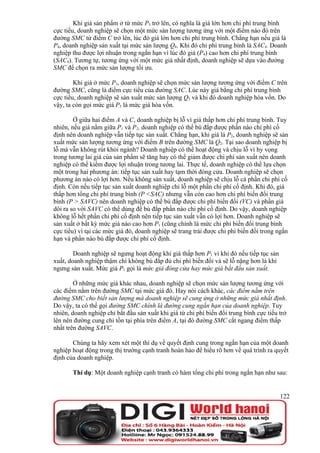 Khi giá sản phẩm ở từ mức P3 trở lên, có nghĩa là giá lớn hơn chi phí trung bình
cực tiểu, doanh nghiệp sẽ chọn một mức sản lượng tương ứng với một điểm nào đó trên
đường SMC từ điểm C trở lên, lúc đó giá lớn hơn chi phí trung bình. Chẳng hạn nếu giá là
P4, doanh nghiệp sản xuất tại mức sản lượng Q4. Khi đó chi phí trung bình là SAC4. Doanh
nghiệp thu được lợi nhuận trong ngắn hạn vì lúc đó giá (P4) cao hơn chi phí trung bình
(SAC4). Tương tự, tương ứng với một mức giá nhất định, doanh nghiệp sẽ dựa vào đường
SMC để chọn ra mức sản lượng tối ưu.

        Khi giá ở mức P3, doanh nghiệp sẽ chọn mức sản lượng tương ứng với điểm C trên
đường SMC, cũng là điểm cực tiểu của đường SAC. Lúc này giá bằng chi phí trung bình
cực tiểu, doanh nghiệp sẽ sản xuất mức sản lượng Q3 và khi đó doanh nghiệp hòa vốn. Do
vậy, ta còn gọi mức giá P3 là mức giá hòa vốn.

        Ở giữa hai điểm A và C, doanh nghiệp bị lỗ vì giá thấp hơn chi phí trung bình. Tuy
nhiên, nếu giá nằm giữa P1 và P2, doanh nghiệp có thể bù đắp được phần nào chi phí cố
định nên doanh nghiệp vẫn tiếp tục sản xuất. Chẳng hạn, khi giá là P2, doanh nghiệp sẽ sản
xuất mức sản lượng tương ứng với điểm B trên đường SMC là Q2. Tại sao doanh nghiệp bị
lỗ mà vẫn không rút khỏi ngành? Doanh nghiệp có thể hoạt động và chịu lỗ vì hy vọng
trong tương lai giá của sản phẩm sẽ tăng hay có thể giảm được chi phí sản xuất nên doanh
nghiệp có thể kiếm được lợi nhuận trong tương lai. Thực tế, doanh nghiệp có thể lựa chọn
một trong hai phương án: tiếp tục sản xuất hay tạm thời đóng cửa. Doanh nghiệp sẽ chọn
phương án nào có lợi hơn. Nếu không sản xuất, doanh nghiệp sẽ chịu lỗ cả phần chi phí cố
định. Còn nếu tiếp tục sản xuất doanh nghiệp chỉ lỗ một phần chi phí cố định. Khi đó, giá
thấp hơn tổng chi phí trung bình (P <SAC) nhưng vẫn còn cao hơn chi phí biến đổi trung
bình (P > SAVC) nên doanh nghiệp có thể bù đắp được chi phí biến đổi (VC) và phần giá
dôi ra so với SAVC có thể dùng để bù đắp phần nào chi phí cố định. Do vậy, doanh nghiệp
không lỗ hết phần chi phí cố định nên tiếp tục sản xuất vẫn có lợi hơn. Doanh nghiệp sẽ
sản xuất ở bất kỳ mức giá nào cao hơn P1 (cũng chính là mức chi phí biến đổi trung bình
cực tiểu) vì tại các mức giá đó, doanh nghiệp sẽ trang trải được chi phí biến đổi trong ngắn
hạn và phần nào bù đắp được chi phí cố định.

        Doanh nghiệp sẽ ngưng hoạt động khi giá thấp hơn P1 vì khi đó nếu tiếp tục sản
xuất, doanh nghiệp thậm chí không bù đắp đủ chi phí biến đổi và sẽ lỗ nặng hơn là khi
ngưng sản xuất. Mức giá P1 gọi là mức giá đóng cửa hay mức giá bắt đầu sản xuất.

        Ở những mức giá khác nhau, doanh nghiệp sẽ chọn mức sản lượng tương ứng với
các điểm nằm trên đường SMC tại mức giá đó. Hay nói cách khác, các điểm nằm trên
đường SMC cho biết sản lượng mà doanh nghiệp sẽ cung ứng ở những mức giá nhất định.
Do vậy, ta có thể gọi đường SMC chính là đường cung ngắn hạn của doanh nghiệp. Tuy
nhiên, doanh nghiệp chỉ bắt đầu sản xuất khi giá từ chi phí biến đổi trung bình cực tiểu trở
lên nên đường cung chỉ tồn tại phía trên điểm A, tại đó đường SMC cắt ngang điểm thấp
nhất trên đường SAVC.

       Chúng ta hãy xem xét một thí dụ về quyết định cung trong ngắn hạn của một doanh
nghiệp hoạt động trong thị trường cạnh tranh hoàn hảo để hiểu rõ hơn về quá trình ra quyết
định của doanh nghiệp.

       Thí dụ: Một doanh nghiệp cạnh tranh có hàm tổng chi phí trong ngắn hạn như sau:


                                                                                         122
 