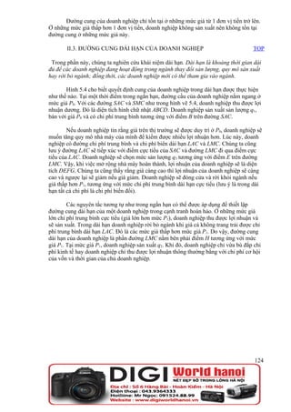 Đường cung của doanh nghiệp chỉ tồn tại ở những mức giá từ 1 đơn vị tiền trở lên.
Ở những mức giá thấp hơn 1 đơn vị tiền, doanh nghiệp không sản xuất nên không tồn tại
đường cung ở những mức giá này.

       II.3. ĐƯỜNG CUNG DÀI HẠN CỦA DOANH NGHIỆP                                       TOP

 Trong phần này, chúng ta nghiên cứu khái niệm dài hạn. Dài hạn là khoảng thời gian dài
đủ để các doanh nghiệp đang hoạt động trong ngành thay đổi sản lượng, quy mô sản xuất
hay rời bỏ ngành; đồng thời, các doanh nghiệp mới có thể tham gia vào ngành.

       Hình 5.4 cho biết quyết định cung của doanh nghiệp trong dài hạn được thực hiện
như thế nào. Tại một thời điểm trong ngắn hạn, đường cầu của doanh nghiệp nằm ngang ở
mức giá P0. Với các đường SAC và SMC như trong hình vẽ 5.4, doanh nghiệp thu được lợi
nhuận dương. Đó là diện tích hình chữ nhật ABCD. Doanh nghiệp sản xuất sản lượng q1,
bán với giá P0 và có chi phí trung bình tương ứng với điểm B trên đường SAC.

        Nếu doanh nghiệp tin rằng giá trên thị trường sẽ được duy trì ở P0, doanh nghiệp sẽ
muốn tăng quy mô nhà máy của mình để kiếm được nhiều lợi nhuận hơn. Lúc này, doanh
nghiệp có đường chi phí trung bình và chi phí biên dài hạn LAC và LMC. Chúng ta cũng
lưu ý đường LAC sẽ tiếp xúc với điểm cực tiểu của SAC và đường LMC đi qua điểm cực
tiểu của LAC. Doanh nghiệp sẽ chọn mức sản lượng q3 tương ứng với điểm E trên đường
LMC. Vậy, khi việc mở rộng nhà máy hoàn thành, lợi nhuận của doanh nghiệp sẽ là diện
tích DEFG. Chúng ta cũng thấy rằng giá càng cao thì lợi nhuận của doanh nghiệp sẽ càng
cao và ngược lại sẽ giảm nếu giá giảm. Doanh nghiệp sẽ đóng cửa và rời khỏi ngành nếu
giá thấp hơn P1, tương ứng với mức chi phí trung bình dài hạn cực tiểu (lưu ý là trong dài
hạn tất cả chi phí là chi phí biến đổi).

        Các nguyên tắc tương tự như trong ngắn hạn có thể được áp dụng để thiết lập
đường cung dài hạn của một doanh nghiệp trong cạnh tranh hoàn hảo. Ở những mức giá
lớn chi phí trung bình cực tiểu (giá lớn hơn mức P1), doanh nghiệp thu được lợi nhuận và
sẽ sản xuất. Trong dài hạn doanh nghiệp rời bỏ ngành khi giá cả không trang trải được chi
phí trung bình dài hạn LAC. Đó là các mức giá thấp hơn mức giá P1. Do vậy, đường cung
dài hạn của doanh nghiệp là phần đường LMC nằm bên phải điểm H tương ứng với mức
giá P1. Tại mức giá P1, doanh nghiệp sản xuất q2. Khi đó, doanh nghiệp chỉ vừa bù đắp chi
phí kinh tế hay doanh nghiệp chỉ thu được lợi nhuận thông thường bằng với chi phí cơ hội
của vốn và thời gian của chủ doanh nghiệp.




                                                                                       124
 