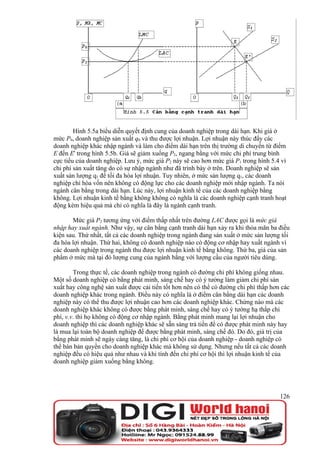 Hình 5.5a biểu diễn quyết định cung của doanh nghiệp trong dài hạn. Khi giá ở
mức P0, doanh nghiệp sản xuất q0 và thu được lợi nhuận. Lợi nhuận này thúc đẩy các
doanh nghiệp khác nhập ngành và làm cho điểm dài hạn trên thị trường di chuyển từ điểm
E đến E' trong hình 5.5b. Giá sẽ giảm xuống P2, ngang bằng với mức chi phí trung bình
cực tiểu của doanh nghiệp. Lưu ý, mức giá P2 này sẽ cao hơn mức giá P1 trong hình 5.4 vì
chi phí sản xuất tăng do có sự nhập ngành như đã trình bày ở trên. Doanh nghiệp sẽ sản
xuất sản lượng q1 để tối đa hóa lợi nhuận. Tuy nhiên, ở mức sản lượng q1, các doanh
nghiệp chỉ hòa vốn nên không có động lực cho các doanh nghiệp mới nhập ngành. Ta nói
ngành cân bằng trong dài hạn. Lúc này, lợi nhuận kinh tế của các doanh nghiệp bằng
không. Lợi nhuận kinh tế bằng không không có nghĩa là các doanh nghiệp cạnh tranh hoạt
động kém hiệu quả mà chỉ có nghĩa là đây là ngành cạnh tranh.

       Mức giá P2 tương ứng với điểm thấp nhất trên đường LAC được gọi là mức giá
nhập hay xuất ngành. Như vậy, sự cân bằng cạnh tranh dài hạn xảy ra khi thỏa mãn ba điều
kiện sau. Thứ nhất, tất cả các doanh nghiệp trong ngành đang sản xuất ở mức sản lượng tối
đa hóa lợi nhuận. Thứ hai, không có doanh nghiệp nào có động cơ nhập hay xuất ngành vì
các doanh nghiệp trong ngành thu được lợi nhuận kinh tế bằng không. Thứ ba, giá của sản
phẩm ở mức mà tại đó lượng cung của ngành bằng với lượng cầu của người tiêu dùng.

        Trong thực tế, các doanh nghiệp trong ngành có đường chi phí không giống nhau.
Một số doanh nghiệp có bằng phát minh, sáng chế hay có ý tưởng làm giảm chi phí sản
xuất hay công nghệ sản xuất được cải tiến tốt hơn nên có thể có đường chi phí thấp hơn các
doanh nghiệp khác trong ngành. Điều này có nghĩa là ở điểm cân bằng dài hạn các doanh
nghiệp này có thể thu được lợi nhuận cao hơn các doanh nghiệp khác. Chừng nào mà các
doanh nghiệp khác không có được bằng phát minh, sáng chế hay có ý tưởng hạ thấp chi
phí, v.v. thì họ không có động cơ nhập ngành. Bằng phát minh mang lại lợi nhuận cho
doanh nghiệp thì các doanh nghiệp khác sẽ sẵn sàng trả tiền để có được phát minh này hay
là mua lại toàn bộ doanh nghiệp để được bằng phát minh, sáng chế đó. Do đó, giá trị của
bằng phát minh sẽ ngày càng tăng, là chi phí cơ hội của doanh nghiệp - doanh nghiệp có
thể bán bản quyền cho doanh nghiệp khác mà không sử dụng. Nhưng nếu tất cả các doanh
nghiệp đều có hiệu quả như nhau và khi tính đến chi phí cơ hội thì lợi nhuận kinh tế của
doanh nghiệp giảm xuống bằng không.




                                                                                      126
 
