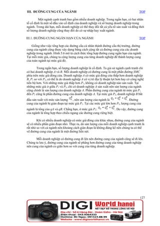 III. ĐƯỜNG CUNG CỦA NGÀNH                                                               TOP

         Một ngành cạnh tranh bao gồm nhiều doanh nghiệp. Trong ngắn hạn, có hai nhân
tố cố định là một số đầu vào cố định của doanh nghiệp và số lượng doanh nghiệp trong
ngành. Trong dài hạn, mỗi doanh nghiệp có thể thay đổi tất cả yếu tố sản xuất và đồng thời
số lượng doanh nghiệp cũng thay đổi do có sự nhập hay xuất ngành.

III.1. ĐƯỜNG CUNG NGẮN HẠN CỦA NGÀNH                                                    TOP

    Giống như việc tổng hợp các đường cầu cá nhân thành đường cầu thị trường, đường
cung của ngành cũng được xây dựng bằng cách cộng tất cả đường cung của các doanh
nghiệp trong ngành. Hình 5.6 mô tả cách thức tổng hợp đường cung ngắn hạn của ngành.
Tại mỗi mức giá, chúng ta cộng lượng cung của từng doanh nghiệp để thành lượng cung
của toàn ngành tại mức giá đó.

        Trong ngắn hạn, số lượng doanh nghiệp là cố định. Ta giả sử ngành cạnh tranh chỉ
có hai doanh nghiệp A và B. Mỗi doanh nghiệp có đường cung là một phần đường SMC
phía trên mức giá đóng cửa. Doanh nghiệp A có mức giá đóng cửa thấp hơn doanh nghiệp
B, P1 so với P2, có thể là do doanh nghiệp A có vị trí địa lý thuận lợi hơn hay có công nghệ
tiến bộ hơn. Với những mức giá thấp hơn P1, không có doanh nghiệp nào sản xuất. Tại
những mức giá ở giữa P1 và P2, chỉ có doanh nghiệp A sản xuất nên sản lượng của ngành
cũng chính là sản lượng của doanh nghiệp A. Phần đường cung của ngành từ mức giá P1
đến P2 cũng là phần đường cung của doanh nghiệp A. Tại mức giá P2, doanh nghiệp B bắt
đầu sản xuất với mức sản lượng    , nên sản lượng của ngành là              . Đường
cung của ngành bị gián đoạn tại mức giá P2. Tại các mức giá lớn hơn P2, lượng cung của
ngành là tổng của qA và qB. Chẳng hạn, ở mức giá P3:              . Do vậy, đường cung
của ngành là tổng hợp theo chiều ngang các đường cung riêng biệt.

        Khi có nhiều doanh nghiệp có mức giá đóng cửa khác nhau, đường cung của ngành
sẽ có nhiều phần gián đoạn nhỏ. Thực ra, do sản lượng của mỗi doanh nghiệp cạnh tranh là
rất nhỏ so với cả ngành nên khoảng cách gián đoạn là không đáng kể nên chúng ta có thể
vẽ đường cung của ngành là một đường liền nét.

       Mỗi doanh nghiệp có đường cung đi lên nên đường cung của ngành cũng sẽ đi lên.
Chúng ta lưu ý, đường cung của ngành sẽ phẳng hơn đường cung của từng doanh nghiệp
nên cung của ngành co giãn hơn so với cung của từng doanh nghiệp.




                                                                                         127
 