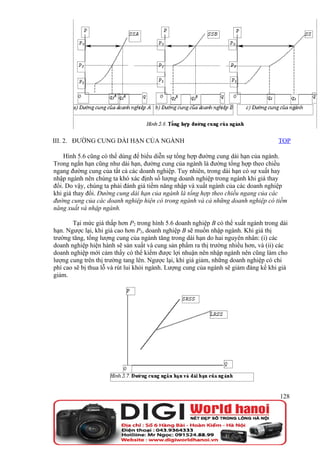 III. 2. ĐƯỜNG CUNG DÀI HẠN CỦA NGÀNH                                                 TOP

    Hình 5.6 cũng có thể dùng để biểu diễn sự tổng hợp đường cung dài hạn của ngành.
Trong ngắn hạn cũng như dài hạn, đường cung của ngành là đường tổng hợp theo chiều
ngang đường cung của tất cả các doanh nghiệp. Tuy nhiên, trong dài hạn có sự xuất hay
nhập ngành nên chúng ta khó xác định số lượng doanh nghiệp trong ngành khi giá thay
đổi. Do vậy, chúng ta phải đánh giá tiềm năng nhập và xuất ngành của các doanh nghiệp
khi giá thay đổi. Đường cung dài hạn của ngành là tổng hợp theo chiều ngang của các
đường cung của các doanh nghiệp hiện có trong ngành và cả những doanh nghiệp có tiềm
năng xuất và nhập ngành.

       Tại mức giá thấp hơn P2 trong hình 5.6 doanh nghiệp B có thể xuất ngành trong dài
hạn. Ngược lại, khi giá cao hơn P2, doanh nghiệp B sẽ muốn nhập ngành. Khi giá thị
trường tăng, tổng lượng cung của ngành tăng trong dài hạn do hai nguyên nhân: (i) các
doanh nghiệp hiện hành sẽ sản xuất và cung sản phẩm ra thị trường nhiều hơn, và (ii) các
doanh nghiệp mới cảm thấy có thể kiếm được lợi nhuận nên nhập ngành nên cũng làm cho
lượng cung trên thị trường tang lên. Ngược lại, khi giá giảm, những doanh nghiệp có chi
phí cao sẽ bị thua lỗ và rút lui khỏi ngành. Lượng cung của ngành sẽ giảm đáng kể khi giá
giảm.




                                                                                      128
 
