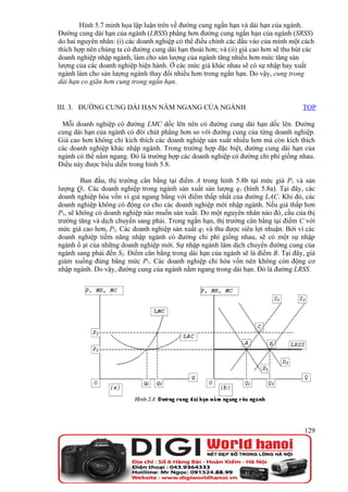 Hình 5.7 minh họa lập luận trên về đường cung ngắn hạn và dài hạn của ngành.
Đường cung dài hạn của ngành (LRSS) phẳng hơn đường cung ngắn hạn của ngành (SRSS)
do hai nguyên nhân: (i) các doanh nghiệp có thể điều chỉnh các đầu vào của mình một cách
thích hợp nên chúng ta có đường cung dài hạn thoải hơn; và (ii) giá cao hơn sẽ thu hút các
doanh nghiệp nhập ngành, làm cho sản lượng của ngành tăng nhiều hơn mức tăng sản
lượng của các doanh nghiệp hiện hành. Ở các mức giá khác nhau sẽ có sự nhập hay xuất
ngành làm cho sản lượng ngành thay đổi nhiều hơn trong ngắn hạn. Do vậy, cung trong
dài hạn co giãn hơn cung trong ngắn hạn.


III. 3. ĐƯỜNG CUNG DÀI HẠN NẰM NGANG CỦA NGÀNH                                       TOP

 Mỗi doanh nghiệp có đường LMC dốc lên nên có đường cung dài hạn dốc lên. Đường
cung dài hạn của ngành có đôi chút phẳng hơn so với đường cung của từng doanh nghiệp.
Giá cao hơn không chỉ kích thích các doanh nghiệp sản xuất nhiều hơn mà còn kích thích
các doanh nghiệp khác nhập ngành. Trong trường hợp đặc biệt, đường cung dài hạn của
ngành có thể nằm ngang. Đó là trường hợp các doanh nghiệp có đường chi phí giống nhau.
Điều này được biểu diễn trong hình 5.8.

        Ban đầu, thị trường cân bằng tại điểm A trong hình 5.8b tại mức giá P1 và sản
lượng Q1. Các doanh nghiệp trong ngành sản xuất sản lượng q1 (hình 5.8a). Tại đây, các
doanh nghiệp hòa vốn vì giá ngang bằng với điểm thấp nhất của đường LAC. Khi đó, các
doanh nghiệp không có động cơ cho các doanh nghiệp mới nhập ngành. Nếu giá thấp hơn
P1, sẽ không có doanh nghiệp nào muốn sản xuất. Do một nguyên nhân nào đó, cầu của thị
trường tăng và dịch chuyển sang phải. Trong ngắn hạn, thị trường cân bằng tại điểm C với
mức giá cao hơn, P2. Các doanh nghiệp sản xuất q2 và thu được siêu lợi nhuận. Bởi vì các
doanh nghiệp tiềm năng nhập ngành có đường chi phí giống nhau, sẽ có một sự nhập
ngành ồ ạt của những doanh nghiệp mới. Sự nhập ngành làm dịch chuyển đường cung của
ngành sang phải đến S2. Điểm cân bằng trong dài hạn của ngành sẽ là điểm B. Tại đây, giá
giảm xuống đúng bằng mức P1. Các doanh nghiệp chỉ hòa vốn nên không còn động cơ
nhập ngành. Do vậy, đường cung của ngành nằm ngang trong dài hạn. Đó là đường LRSS.




                                                                                      129
 