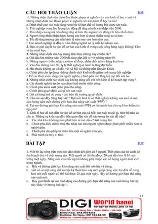 CÂU HỎI THẢO LUẬN                                                                    TOP
 1. Những nhận định nào dưới đây thuộc phạm vi nghiên cứu của kinh tế học vi mô và
những nhận định nào thuộc phạm vi nghiên cứu của kinh tế học vĩ mô?
a. Đánh thuế cao vào mặt hàng rượu bia sẽ hạn chế số lượng bia được sản xuất.
b. Thất nghiệp trong lực lượng lao động đã tăng nhanh vào thập niên 2000.
c. Thu nhập của người tiêu dùng tăng sẽ làm cho người tiêu dùng chi tiêu nhiều hơn.
d. Người công nhân nhận được lương cao hơn sẽ mua nhiều hàng xa xỉ hơn.
e. Tốc độ tăng trưởng của nền kinh tế năm nay cao hơn năm qua.
f. Các doanh nghiệp sẽ đầu tư vào những ngành có tỷ suất lợi nhuận cao.
2. Bạn có giải quyết ba vấn đề cơ bản của kinh tế trong cuộc sống hàng ngày không? Cho
ví dụ minh họa.
3. Những nhận định sau đây mang tính thực chứng hay chuẩn tắc?
a. Giá dầu lửa những năm 2000 đã tăng gấp đôi so với những năm 90.
b. Những người có thu nhập cao hơn sẽ được phân phối nhiều hàng hoá hơn.
c. Vào đầu những năm 90, tỷ lệ thất nghiệp ở nước ta tăng đột biến.
d. Hút thuốc không có ích đối với xã hội và không nên khuyến khích.
e. Chính phủ cần áp dụng những chính sách kinh tế để giảm tình trạng thất nghiệp.
f. Để cải thiện mức sống của người nghèo, chính phủ cần tăng trợ cấp đối với họ.
4. Những nhận định nào dưới đây không đúng đối với nền kinh tế kế hoạch tập trung?
a. Các doanh nghiệp tự do lựa chọn thuê mướn nhân công.
b. Chính phủ kiểm soát phân phối thu nhập.
c. Chính phủ quyết định cái gì nên sản xuất.
d. Giá cả hàng hoá do cung - cầu trên thị trường quyết định.
5. Câu nói sau đây đúng hay sai? "Một nền kinh tế có thất nghiệp không sản xuất ở mức
sản lượng nằm trên đường giới hạn khả năng sản xuất (PPF)."
6. Tại sao đường giới hạn khả năng sản xuất (PPF) có thể minh họa cho sự khan hiếm tài
nguyên?
7. Kinh tế học đề cập đến ba vấn đề cơ bản của xã hội: sản xuất ra cái gì, như thế nào và
cho ai. Những sự kiện sau đây liên quan đến vấn đề nào trong ba vấn đề trên?
a. Các nhà khai khoáng mới phát hiện ra mỏ dầu có trữ lượng lớn.
b. Chính phủ điều chỉnh thuế thu nhập sao cho người nghèo được phân phối nhiều hơn từ
    người giàu.
c. Chính phủ cho phép tư nhân hóa một số ngành chủ yếu.
d. Phát minh ra máy vi tính.

BÀI TẬP                                                                              TOP

1. Một bộ lạc sống trên một hòn đảo nhiệt đới gồm có 5 người. Thời gian của họ dành để
thu hoạch dừa và nhặt trứng rùa. Một người có thể thu được 20 quả dừa hay là 10 quả
trứng một ngày. Năng suất của mỗi người không phụ thuộc vào số lượng người làm việc
trong ngành.
a. Hãy vẽ đường giới hạn khả năng sản xuất đối với dừa và trứng.
b. Giả sử có một sáng chế ra một kỹ thuật trèo cây mới giúp công việc hái dừa dễ dàng
    hơn nên mỗi người có thể hái được 28 quả một ngày. Hãy vẽ đường giới hạn khả năng
    sản xuất mới.
c. Hãy giải thích tại sao hình dạng của đường giới hạn khả năng sản xuất trong bài tập
    này khác với trong bài tập 1.


                                                                                       13
 