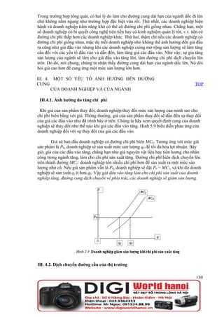 Trong trường hợp tổng quát, có hai lý do làm cho đường cung dài hạn của ngành dốc đi lên
chứ không nằm ngang như trường hợp đặc biệt vừa rồi. Thứ nhất, các doanh nghiệp hiện
hành và doanh nghiệp tiềm năng khó có thể có đường chi phí giống nhau. Chẳng hạn, một
số doanh nghiệp có bí quyết công nghệ tiên tiến hay có kinh nghiệm quản lý tốt, v.v. nên có
đường chi phí thấp hơn các doanh nghiệp khác. Thứ hai, thậm chí nếu các doanh nghiệp có
đường chi phí giống nhau, mặc dù mỗi doanh nghiệp nhỏ không thể ảnh hưởng đến giá đầu
ra cũng như giá đầu vào nhưng khi các doanh nghiệp cuing mở rộng sản lượng sẽ làm tăng
cầu đối với các yếu tố đầu vào và dẫn đến, làm tăng giá các đầu vào. Như vậy, sự gia tăng
sản lượng của ngành sẽ làm cho giá đầu vào tăng lên, làm đường chi phí dịch chuyển lên
trên. Do đó, nói chung, chúng ta nhận thấy đường cung dài hạn của ngành dốc lên. Nó đòi
hỏi giá cao hơn để cung ứng một mức sản lượng lớn hơn.

III. 4. MỘT SỐ YẾU TỐ ẢNH HƯỞNG ĐẾN ĐƯỜNG
CUNG                                                                                  TOP
       CỦA DOANH NGHIỆP VÀ CỦA NGÀNH

 III.4.1. Ảnh hưởng do tăng chi phí

 Khi giá của sản phẩm thay đổi, doanh nghiệp thay đổi mức sản lượng của mình sao cho
chi phí biên bằng với giá. Thông thường, giá của sản phẩm thay đổi sẽ dẫn đến sự thay đổi
của giá các đầu vào như đã trình bày ở trên. Chúng ta hãy xem quyết định cung của doanh
nghiệp sẽ thay đổi như thế nào khi giá các đầu vào tăng. Hình 5.9 biểu diễn phản ứng của
doanh nghiệp đối với sự thay đổi của giá các đầu vào.

        Giả sử ban đầu doanh nghiệp có đường chi phí biên MC0. Tương ứng với mức giá
sản phẩm là P0, doanh nghiệp sẽ sản xuất mức sản lượng q0 để tối đa hóa lợi nhuận. Bây
giờ, giá của các đầu vào tăng, chẳng hạn như giá nguyên vật liệu hay tiền lương cho nhân
công trong ngành tăng, làm cho chi phí sản xuất tăng. Đường chi phí biên dịch chuyển lên
trên thành đường MC1: doanh nghiệp tốn nhiều chi phí hơn để sản xuất ra một mức sản
lượng như cũ. Nếu giá sản phẩm vẫn là P0, doanh nghiệp sẽ đặt P0 = MC1, và khi đó doanh
nghiệp sẽ sản xuất q1 ít hơn q0. Vậy giá đầu vào tăng làm cho chi phí sản xuất của doanh
nghiệp tăng, đường cung dịch chuyển về phía trái, các doanh nghiệp sẽ giảm sản lượng.




III. 4.2. Dịch chuyển đường cầu của thị trường

                                                                                       130
 