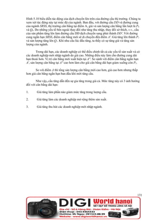 Hình 5.10 biểu diễn tác động của dịch chuyển lên trên của đường cầu thị trường. Chúng ta
xem xét tác động này tại mức độ của ngành. Ban đầu, với đường cầu DD và đường cung
của ngành SRSS, thị trường cân bằng tại điểm A, giá và sản lượng cân bằng lần lượt là P0
và Q0. Do những yếu tố bên ngoài thay đổi như tăng thu nhập, thay đổi sở thích, v.v., cầu
của sản phẩm tăng lên làm đường cầu DD dịch chuyển sang phải thành DD'. Với đường
cung ngắn hạn SRSS, điểm cân bằng mới sẽ di chuyển đến điểm A'. Giá tăng lên thành P1
và sản lượng tăng lên Q1. Khi nhu cầu lúc đầu tăng, ta thấy có sự tăng giá và tăng sản
lượng của ngành.

        Trong dài hạn, các doanh nghiệp có thể điều chỉnh tất cả các yếu tố sản xuất và có
các doanh nghiệp mới nhập ngành do giá cao. Những điều này làm cho đường cung dài
hạn thoải hơn. Vị trí cân bằng mới xuất hiện tại A''. So sánh với điểm cân bằng ngắn hạn
A', sản lượng cân bằng tại A'' cao hơn làm cho giá cân bằng dài hạn giảm xuống còn P2.

       So với điểm A thì tổng sản lượng cân bằng mới cao hơn, giá cao hơn nhưng thấp
hơn giá cân bằng ngắn hạn ban đầu khi mới tăng cầu.

        Như vậy, cầu tăng dẫn đến sự gia tăng trong giá cả. Mức tăng này có 3 ảnh hưởng
đối với cân bằng dài hạn:

1.      Giá tăng làm phần nào giảm mức tăng trong lượng cầu.

2.      Giá tăng làm các doanh nghiệp mở rộng thêm sản xuất.

3.      Giá tăng thu hút các doanh nghiệp mới nhập ngành.




                                                                                        131
 