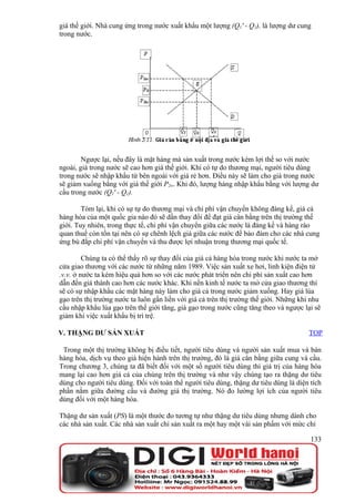 giá thế giới. Nhà cung ứng trong nước xuất khẩu một lượng (Q1' - Q1), là lượng dư cung
trong nước.




        Ngược lại, nếu đây là mặt hàng mà sản xuất trong nước kém lợi thế so với nước
ngoài, giá trong nước sẽ cao hơn giá thế giới. Khi có tự do thương mại, người tiêu dùng
trong nước sẽ nhập khẩu từ bên ngoài với giá rẻ hơn. Điều này sẽ làm cho giá trong nước
sẽ giảm xuống bằng với giá thế giới P2w. Khi đó, lượng hàng nhập khẩu bằng với lượng dư
cầu trong nước (Q1' - Q1).

        Tóm lại, khi có sự tự do thương mại và chi phí vận chuyển không đáng kể, giá cả
hàng hóa của một quốc gia nào đó sẽ dần thay đổi để đạt giá cân bằng trên thị trường thế
giới. Tuy nhiên, trong thực tế, chi phí vận chuyển giữa các nước là đáng kể và hàng rào
quan thuế còn tồn tại nên có sự chênh lệch giá giữa các nước để bảo đảm cho các nhà cung
ứng bù đắp chi phí vận chuyển và thu được lợi nhuận trong thương mại quốc tế.

         Chúng ta có thể thấy rõ sự thay đổi của giá cả hàng hóa trong nước khi nước ta mở
cửa giao thương với các nước từ những năm 1989. Việc sản xuất xe hơi, linh kiện điện tử
.v.v. ở nước ta kém hiệu quả hơn so với các nước phát triển nên chi phí sản xuất cao hơn
dẫn đến giá thành cao hơn các nước khác. Khi nền kinh tế nước ta mở cửa giao thương thì
sẽ có sự nhập khẩu các mặt hàng này làm cho giá cả trong nước giảm xuống. Hay giá lúa
gạo trên thị trường nước ta luôn gắn liền với giá cả trên thị trường thế giới. Những khi nhu
cầu nhập khẩu lúa gạo trên thế giới tăng, giá gạo trong nước cũng tăng theo và ngược lại sẽ
giảm khi việc xuất khẩu bị trì trệ.

V. THẶNG DƯ SẢN XUẤT                                                                   TOP

 Trong một thị trường không bị điều tiết, người tiêu dùng và người sản xuất mua và bán
hàng hóa, dịch vụ theo giá hiện hành trên thị trường, đó là giá cân bằng giữa cung và cầu.
Trong chương 3, chúng ta đã biết đối với một số người tiêu dùng thì giá trị của hàng hóa
mang lại cao hơn giá cả của chúng trên thị trường và như vậy chúng tạo ra thặng dư tiêu
dùng cho người tiêu dùng. Đối với toàn thể người tiêu dùng, thặng dư tiêu dùng là diện tích
phần nằm giữa đường cầu và đường giá thị trường. Nó đo lường lợi ích của người tiêu
dùng đối với một hàng hóa.

Thặng dư sản xuất (PS) là một thước đo tương tự như thặng dư tiêu dùng nhưng dành cho
các nhà sản xuất. Các nhà sản xuất chỉ sản xuất ra một hay một vài sản phẩm với mức chi

                                                                                        133
 