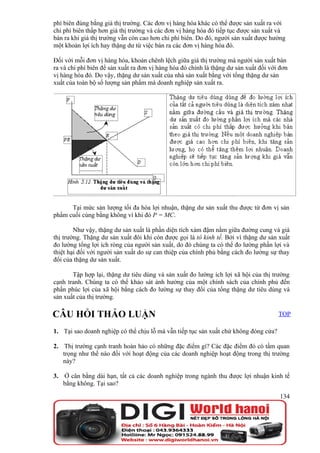 phí biên đúng bằng giá thị trường. Các đơn vị hàng hóa khác có thể được sản xuất ra với
chi phí biên thấp hơn giá thị trường và các đơn vị hàng hóa đó tiếp tục được sản xuất và
bán ra khi giá thị trường vẫn còn cao hơn chi phí biên. Do đó, người sản xuất được hưởng
một khoản lợi ích hay thặng dư từ việc bán ra các đơn vị hàng hóa đó.

Đối với mỗi đơn vị hàng hóa, khoản chênh lệch giữa giá thị trường mà người sản xuất bán
ra và chi phí biên để sản xuất ra đơn vị hàng hóa đó chính là thặng dư sản xuất đối với đơn
vị hàng hóa đó. Do vậy, thặng dư sản xuất của nhà sản xuất bằng với tổng thặng dư sản
xuất của toàn bộ số lượng sản phẩm mà doanh nghiệp sản xuất ra.




      Tại mức sản lượng tối đa hóa lợi nhuận, thặng dư sản xuất thu được từ đơn vị sản
phẩm cuối cùng bằng không vì khi đó P = MC.

        Như vậy, thặng dư sản xuất là phần diện tích xám đậm nằm giữa đường cung và giá
thị trường. Thặng dư sản xuất đôi khi còn được gọi là tô kinh tế. Bởi vì thặng dư sản xuất
đo lường tổng lợi ích ròng của người sản xuất, do đó chúng ta có thể đo lường phần lợi và
thiệt hại đối với người sản xuất do sự can thiệp của chính phủ bằng cách đo lường sự thay
đổi của thặng dư sản xuất.

       Tập hợp lại, thặng dư tiêu dùng và sản xuất đo lường ích lợi xã hội của thị trường
cạnh tranh. Chúng ta có thể khảo sát ảnh hưởng của một chính sách của chính phủ đến
phần phúc lợi của xã hội bằng cách đo lường sự thay đổi của tổng thặng dư tiêu dùng và
sản xuất của thị trường.

CÂU HỎI THẢO LUẬN                                                                      TOP

1. Tại sao doanh nghiệp có thể chịu lỗ mà vẫn tiếp tục sản xuất chứ không đóng cửa?

2. Thị trường cạnh tranh hoàn hảo có những đặc điểm gì? Các đặc điểm đó có tầm quan
   trọng như thế nào đối với hoạt động của các doanh nghiệp hoạt động trong thị trường
   này?

3. Ở cân bằng dài hạn, tất cả các doanh nghiệp trong ngành thu được lợi nhuận kinh tế
   bằng không. Tại sao?

                                                                                        134
 